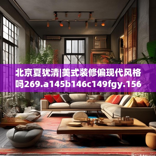 北京夏犹清|美式装修偏现代风格吗269.a145b146c149fgy.156bnbn