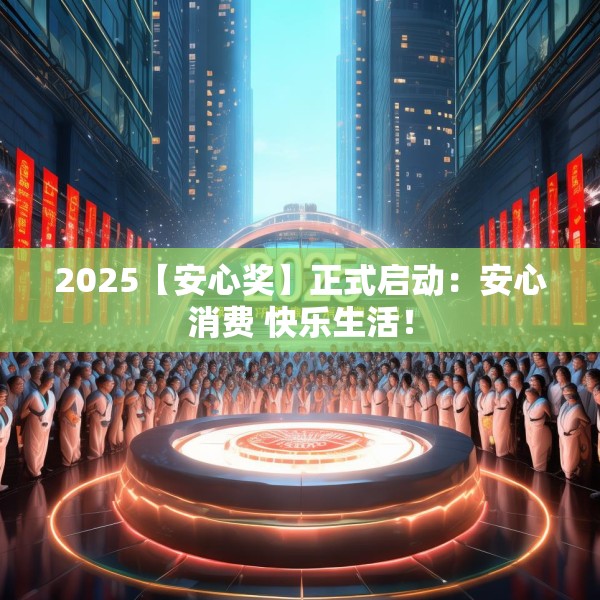 2025【安心奖】正式启动：安心消费 快乐生活！