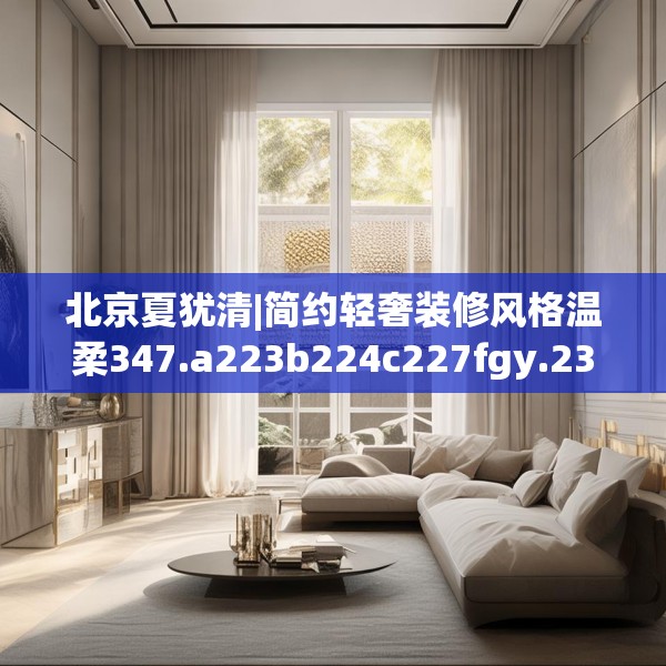 北京夏犹清|简约轻奢装修风格温柔347.a223b224c227fgy.234fds