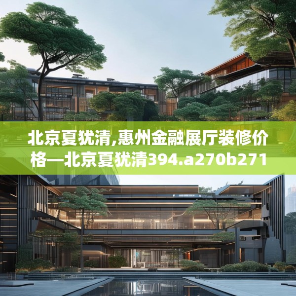 北京夏犹清,惠州金融展厅装修价格—北京夏犹清394.a270b271c274fgy.281dewqe