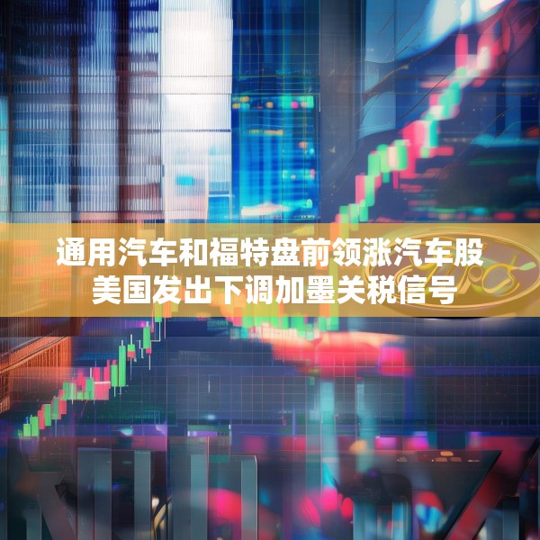通用汽车和福特盘前领涨汽车股 美国发出下调加墨关税信号