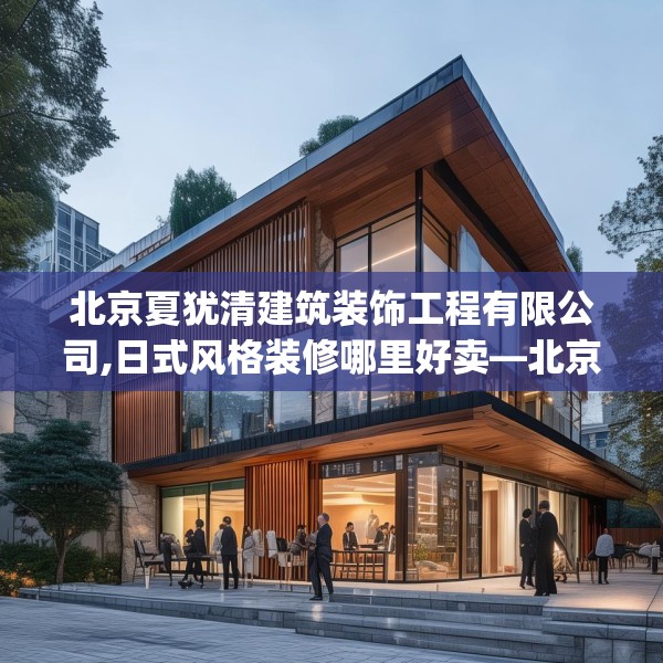 北京夏犹清建筑装饰工程有限公司,日式风格装修哪里好卖—北京夏犹清建筑装饰工程有限公司314.a190b191c194fgy.201wew