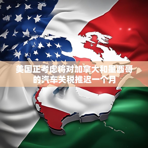 美国正考虑将对加拿大和墨西哥的汽车关税推迟一个月