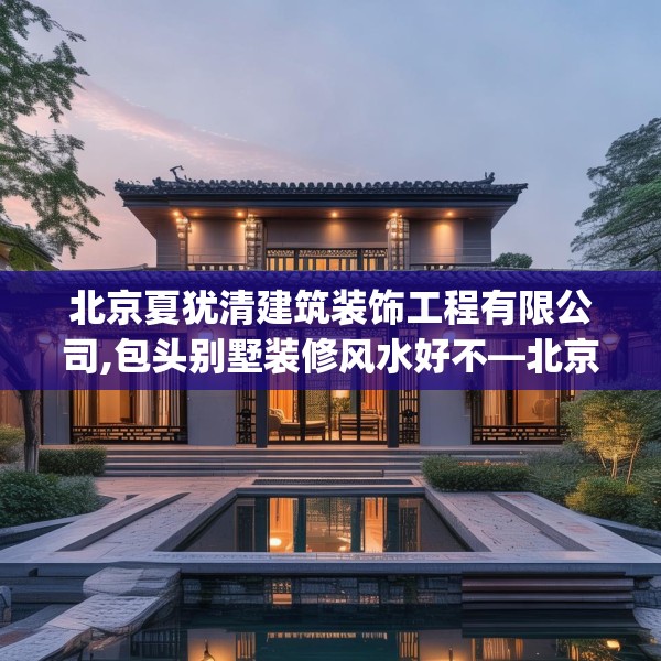 北京夏犹清建筑装饰工程有限公司,包头别墅装修风水好不—北京夏犹清建筑装饰工程有限公司547.a423b424c427fgy.434fdsfds