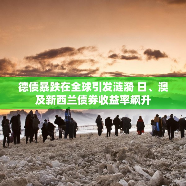 德债暴跌在全球引发涟漪 日、澳及新西兰债券收益率飙升
