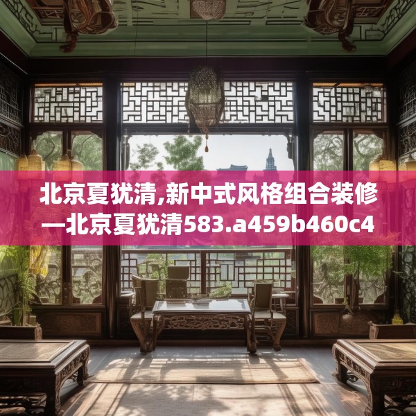 北京夏犹清,新中式风格组合装修—北京夏犹清583.a459b460c463fgy.470fdsfds