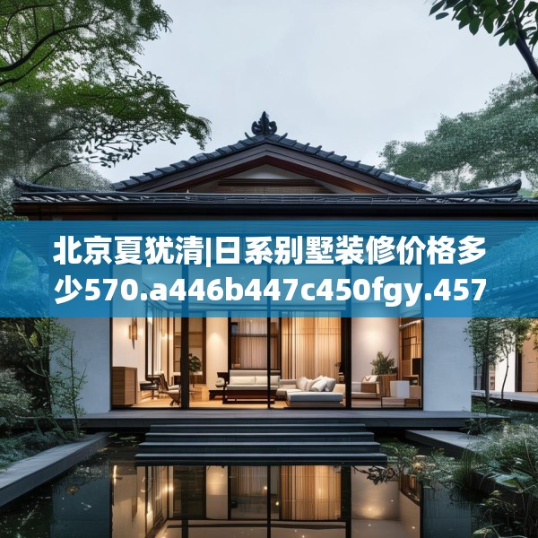 北京夏犹清|日系别墅装修价格多少570.a446b447c450fgy.457lkjl