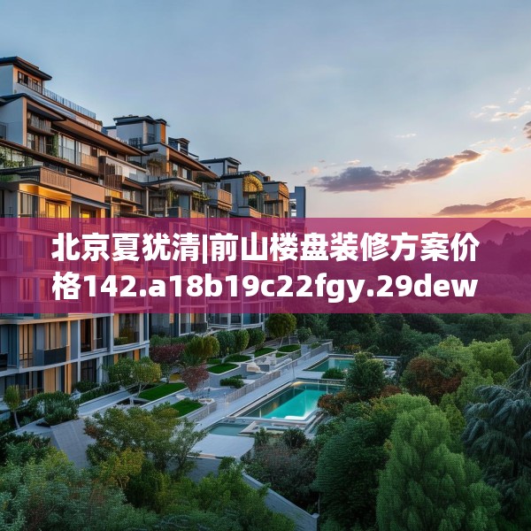 北京夏犹清|前山楼盘装修方案价格142.a18b19c22fgy.29dewqe