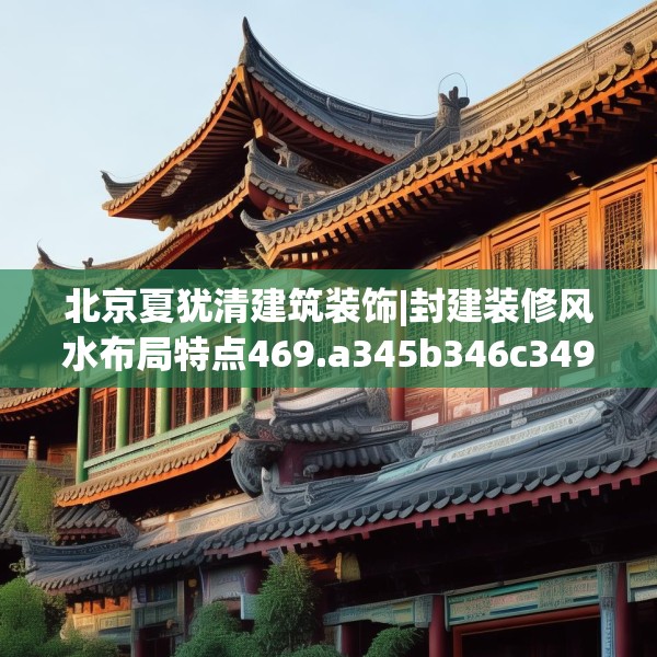 北京夏犹清建筑装饰|封建装修风水布局特点469.a345b346c349fgy.356jhhj