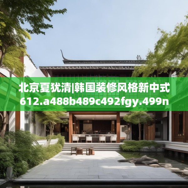 北京夏犹清|韩国装修风格新中式612.a488b489c492fgy.499nbn