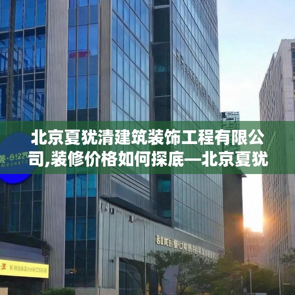 北京夏犹清建筑装饰工程有限公司,装修价格如何探底—北京夏犹清建筑装饰工程有限公司316.a192b193c196fgy.203sdA