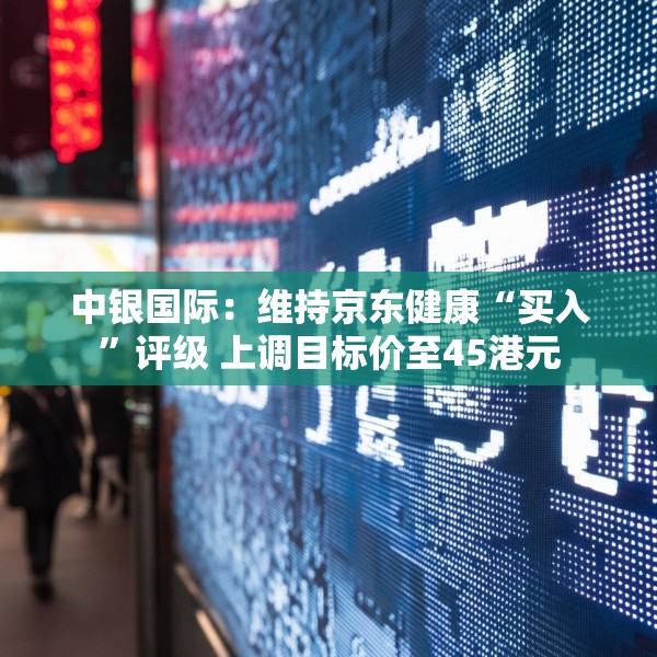 中银国际：维持京东健康“买入”评级 上调目标价至45港元