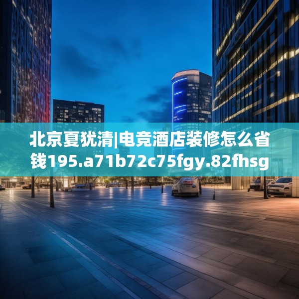 北京夏犹清|电竞酒店装修怎么省钱195.a71b72c75fgy.82fhsg