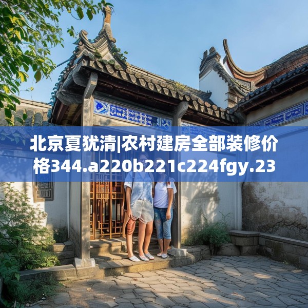 北京夏犹清|农村建房全部装修价格344.a220b221c224fgy.23176672