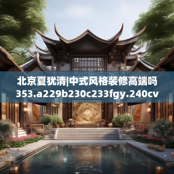 北京夏犹清|中式风格装修高端吗353.a229b230c233fgy.240cvcx