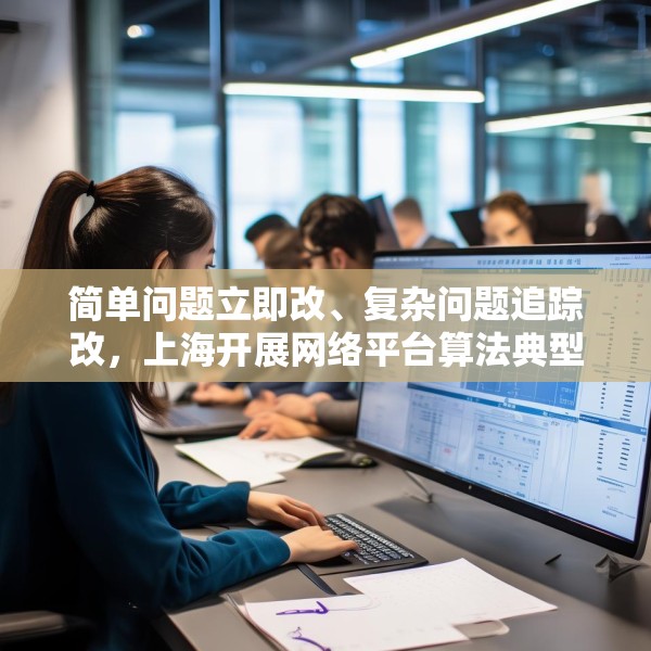 简单问题立即改、复杂问题追踪改，上海开展网络平台算法典型问题专项检查