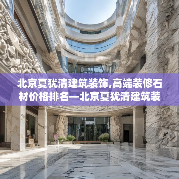 北京夏犹清建筑装饰,高端装修石材价格排名—北京夏犹清建筑装饰138.a14b15c18fgy.25lkjl