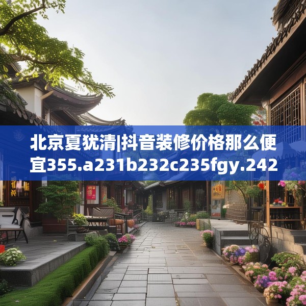 北京夏犹清|抖音装修价格那么便宜355.a231b232c235fgy.242poiy