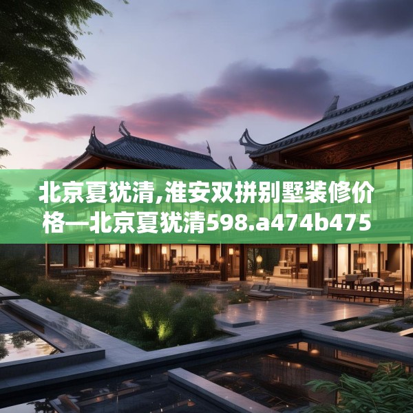 北京夏犹清,淮安双拼别墅装修价格—北京夏犹清598.a474b475c478fgy.485htyj