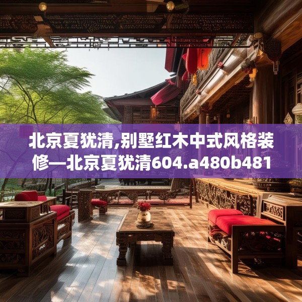 北京夏犹清,别墅红木中式风格装修—北京夏犹清604.a480b481c484fgy.491sdA