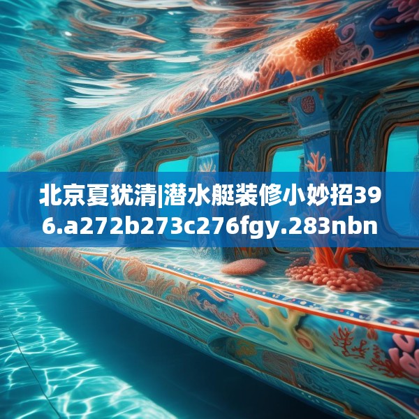 北京夏犹清|潜水艇装修小妙招396.a272b273c276fgy.283nbn