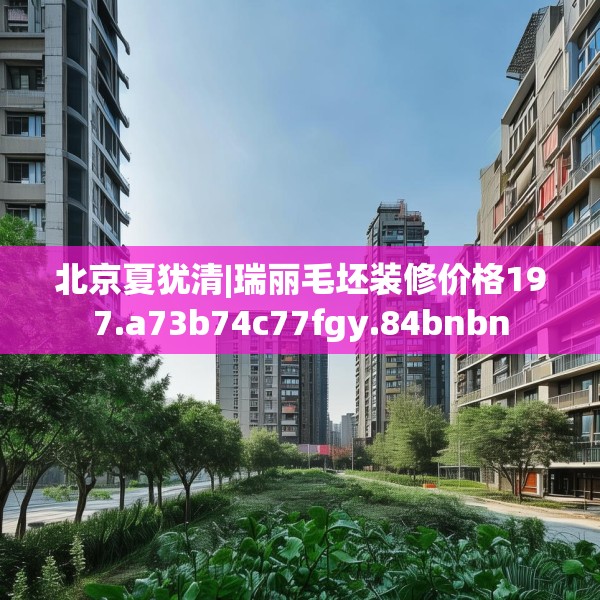 北京夏犹清|瑞丽毛坯装修价格197.a73b74c77fgy.84bnbn