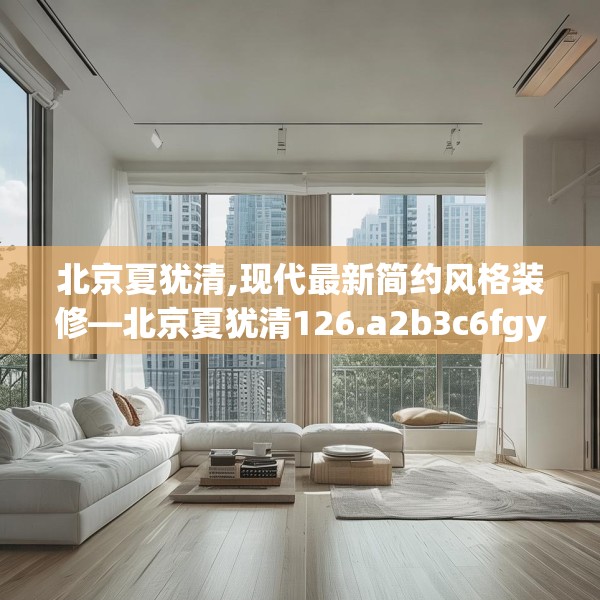 北京夏犹清,现代最新简约风格装修—北京夏犹清126.a2b3c6fgy.13nbn