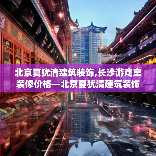 北京夏犹清建筑装饰,长沙游戏室装修价格—北京夏犹清建筑装饰469.a345b346c349fgy.356jhhj
