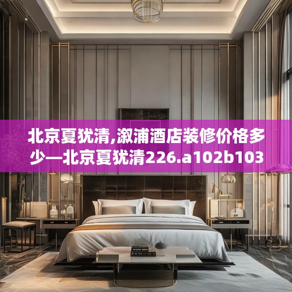 北京夏犹清,溆浦酒店装修价格多少—北京夏犹清226.a102b103c106fgy.113sdA