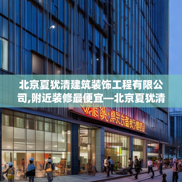 北京夏犹清建筑装饰工程有限公司,附近装修最便宜—北京夏犹清建筑装饰工程有限公司413.a289b290c293fgy.300bnbn