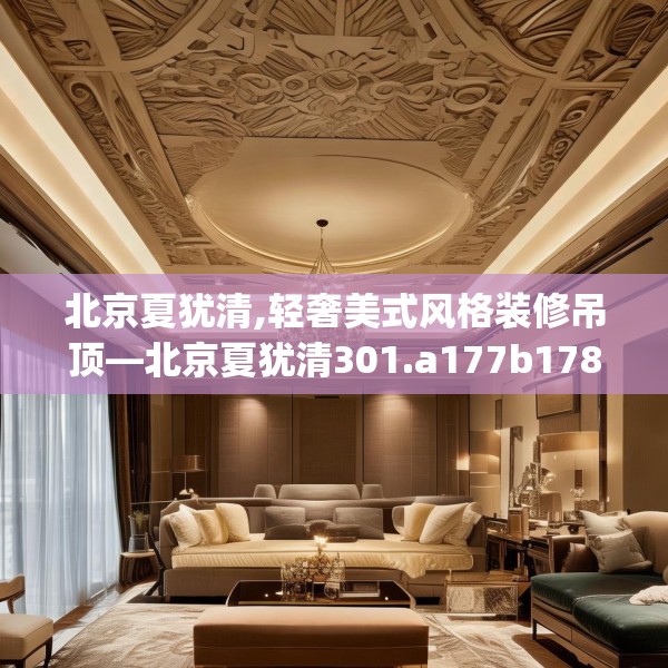 北京夏犹清,轻奢美式风格装修吊顶—北京夏犹清301.a177b178c181fgy.188poiy