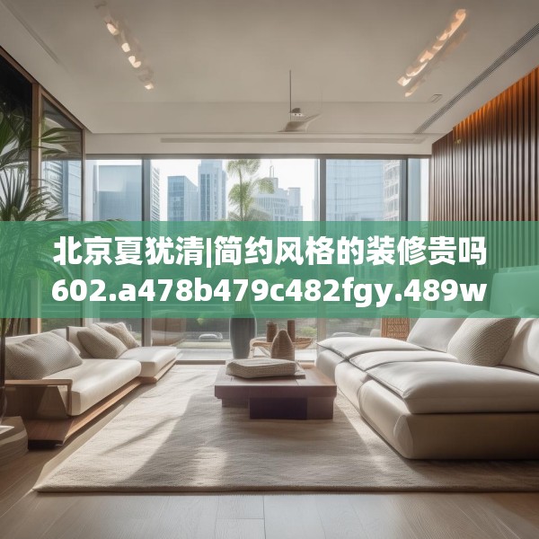 北京夏犹清|简约风格的装修贵吗602.a478b479c482fgy.489wew