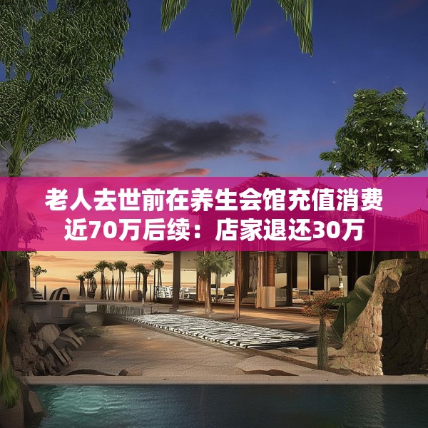 老人去世前在养生会馆充值消费近70万后续：店家退还30万