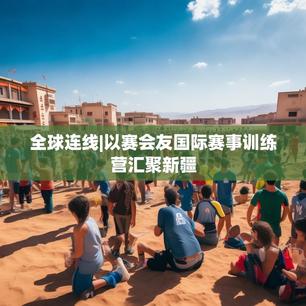 全球连线|以赛会友国际赛事训练营汇聚新疆