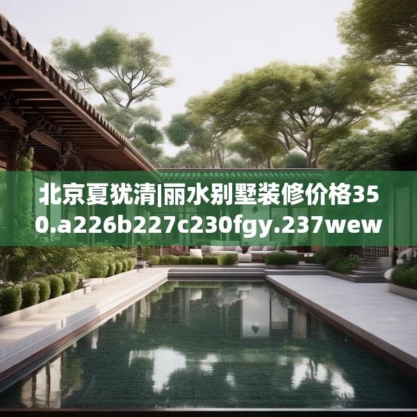 北京夏犹清|丽水别墅装修价格350.a226b227c230fgy.237wew