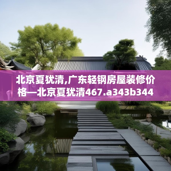 北京夏犹清,广东轻钢房屋装修价格—北京夏犹清467.a343b344c347fgy.354bnbn