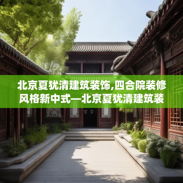 北京夏犹清建筑装饰,四合院装修风格新中式—北京夏犹清建筑装饰453.a329b330c333fgy.340uyk