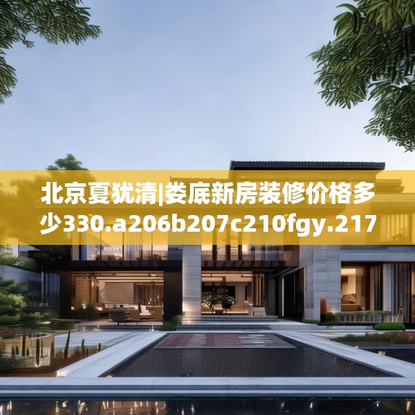 北京夏犹清|娄底新房装修价格多少330.a206b207c210fgy.217dsfds