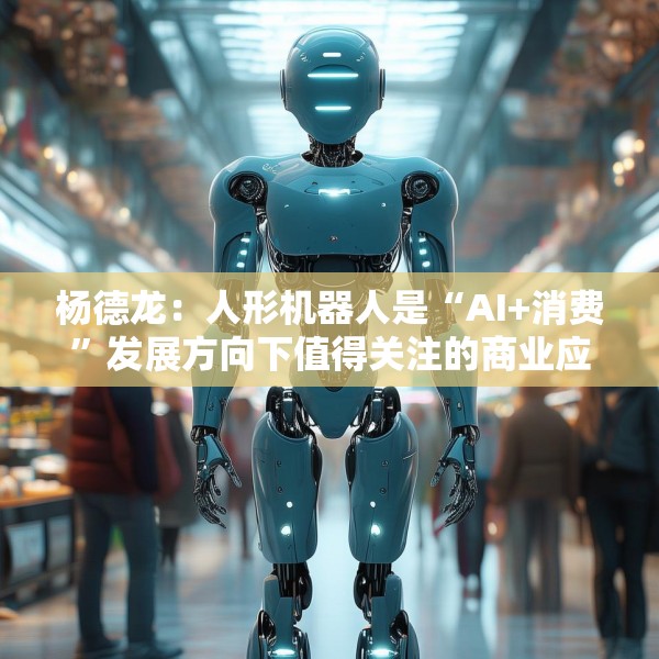 杨德龙：人形机器人是“AI+消费”发展方向下值得关注的商业应用