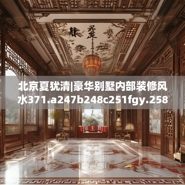 北京夏犹清|豪华别墅内部装修风水371.a247b248c251fgy.258cvcx