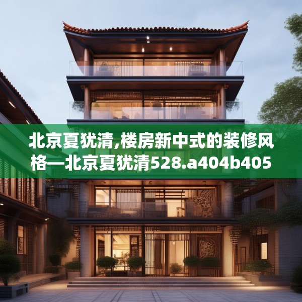 北京夏犹清,楼房新中式的装修风格—北京夏犹清528.a404b405c408fgy.415dsfds
