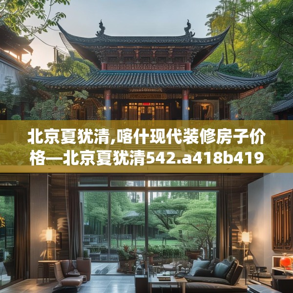 北京夏犹清,喀什现代装修房子价格—北京夏犹清542.a418b419c422fgy.42976661