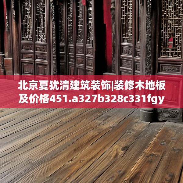 北京夏犹清建筑装饰|装修木地板及价格451.a327b328c331fgy.338jhhj