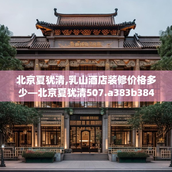北京夏犹清,乳山酒店装修价格多少—北京夏犹清507.a383b384c387fgy.394uyk