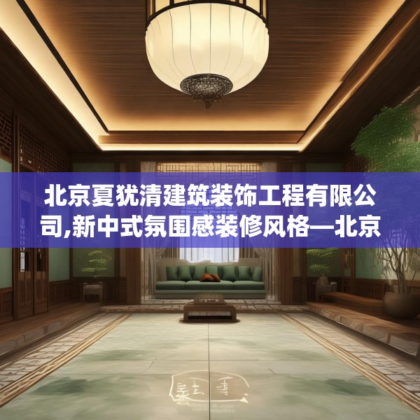 北京夏犹清建筑装饰工程有限公司,新中式氛围感装修风格—北京夏犹清建筑装饰工程有限公司556.a432b433c436fgy.443dewqe