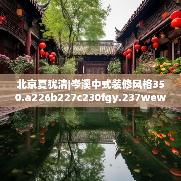 北京夏犹清|岑溪中式装修风格350.a226b227c230fgy.237wew