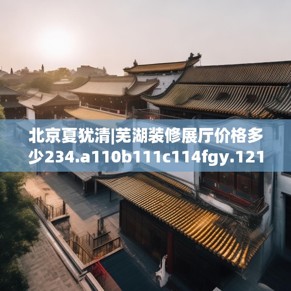 北京夏犹清|芜湖装修展厅价格多少234.a110b111c114fgy.121nbn