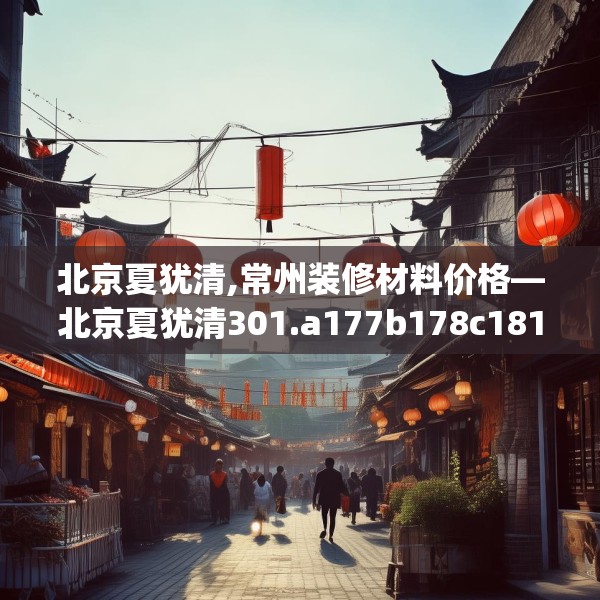 北京夏犹清,常州装修材料价格—北京夏犹清301.a177b178c181fgy.188poiy