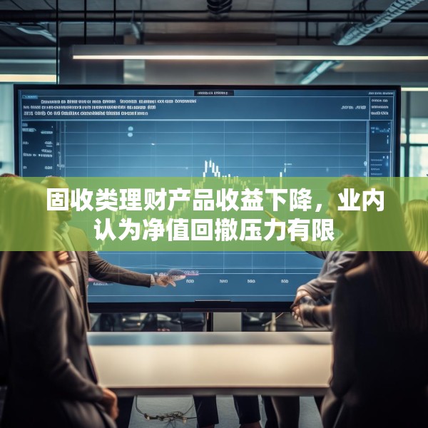 固收类理财产品收益下降，业内认为净值回撤压力有限