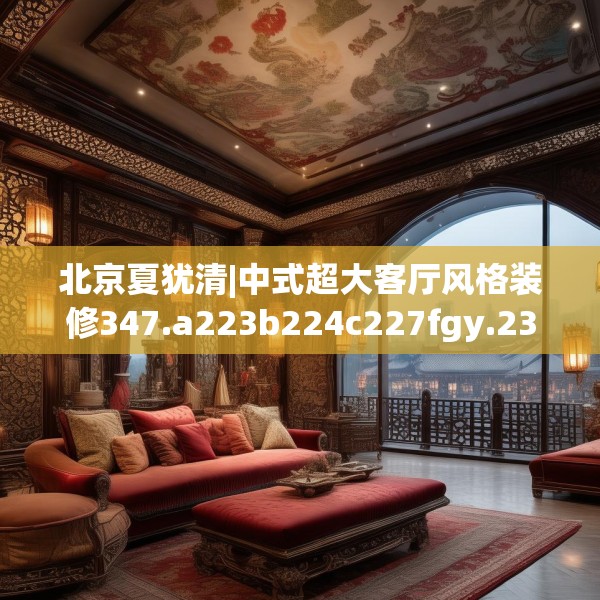 北京夏犹清|中式超大客厅风格装修347.a223b224c227fgy.234fds